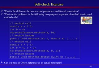 185
Self-check Exercise
 What is the difference between actual parameters and formal parameters?
 What are the problems in the following two program segments of method headers and
method calls?
// method call
double a = 1.5;
int b = 4;
objectReference.methodA(a, b);
// method header
public void methodA(int n, double x) {.....}
// method call
double a = 1.5;
int b = 4, c = 2;
objectReference.methodB(a, b, c);
// method header
public void methodB(double x,int n) {.....}
 Can we pass an Object reference as an actual parameter?
 