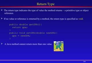 186
Return Type
 The return type indicates the type of value the method returns – a primitive type or object
reference.
 If no value or reference is returned by a method, the return type is specified as void.
public double getGPA(){
return gpa;
}
public void setGPA(double newGPA){
gpa = newGPA;
}
 A Java method cannot return more than one value.
 