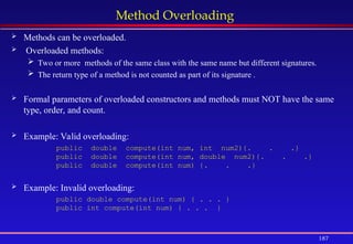 187
Method Overloading
 Methods can be overloaded.
 Overloaded methods:
 Two or more methods of the same class with the same name but different signatures.
 The return type of a method is not counted as part of its signature .
 Formal parameters of overloaded constructors and methods must NOT have the same
type, order, and count.
 Example: Valid overloading:
public double compute(int num, int num2){. . .}
public double compute(int num, double num2){. . .}
public double compute(int num) {. . .}
 Example: Invalid overloading:
public double compute(int num) { . . . }
public int compute(int num) { . . . }
 