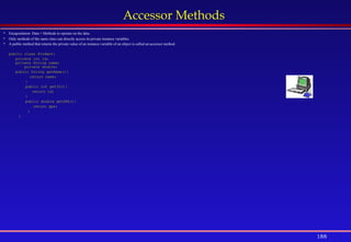 188
Accessor Methods
 Encapsulation: Data + Methods to operate on the data.
 Only methods of the same class can directly access its private instance variables.
 A public method that returns the private value of an instance variable of an object is called an accessor method.
public class Student{
private int id;
private String name;
private double;
public String getName(){
return name;
}
public int getID(){
return id;
}
public double getGPA(){
return gpa;
}
}
 