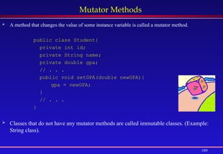 189
Mutator Methods
 A method that changes the value of some instance variable is called a mutator method.
public class Student{
private int id;
private String name;
private double gpa;
// . . .
public void setGPA(double newGPA){
gpa = newGPA;
}
// . . .
}
 Classes that do not have any mutator methods are called immutable classes. (Example:
String class).
 
