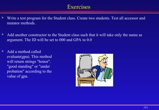 191
Exercises
 Write a test program for the Student class. Create two students. Test all accessor and
mutator methods.
 Add another constructor to the Student class such that it will take only the name as
argument. The ID will be set to 000 and GPA to 0.0
 Add a method called
evaluate(gpa). This method
will return strings "honor".
"good standing" or "under
probation" according to the
value of gpa.
 