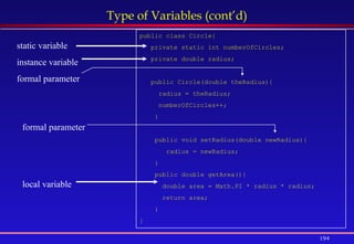 194
Type of Variables (cont’d)
public class Circle{
private static int numberOfCircles;
private double radius;
public Circle(double theRadius){
radius = theRadius;
numberOfCircles++;
}
public void setRadius(double newRadius){
radius = newRadius;
}
public double getArea(){
double area = Math.PI * radius * radius;
return area;
}
}
static variable
instance variable
formal parameter
local variable
formal parameter
 