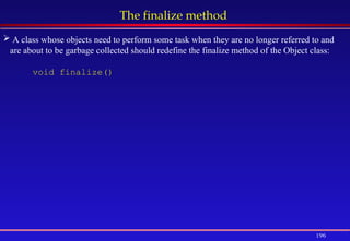196
The finalize method
 A class whose objects need to perform some task when they are no longer referred to and
are about to be garbage collected should redefine the finalize method of the Object class:
void finalize()
 