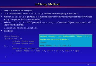 198
toString Method
 Prints the content of an object.
 It is recommended to add toString() method when designing a new class.
 When toString() is provided it is automatically invoked when object name is used where
string is expected (print, concatenation)
 When toString() is NOT provided, toString() of standard Object class is used, with
the following format:
ClassName@memoryLocation
 Example:
class Student{
private int id;
private String name;
private double gpa;
// . . .
public String toString(){
return "Name: " + name + ", ID: " + id + ", GPA: " + gpa;
}
}
Student student = new Student(123, “Ahmad”, 3.5);
System.out.println(student);
Output:
Name: Ahmad, ID: 123, GPA: 3.5
 