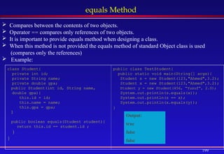 199
equals Method
 Compares between the contents of two objects.
 Operator == compares only references of two objects.
 It is important to provide equals method when designing a class.
 When this method is not provided the equals method of standard Object class is used
(compares only the references)
 Example:
class Student{
private int id;
private String name;
private double gpa;
public Student(int id, String name,
double gpa){
this.id = id;
this.name = name;
this.gpa = gpa;
}
public boolean equals(Student student){
return this.id == student.id ;
}
}
public class TestStudent{
public static void main(String[] args){
Student s = new Student(123,"Ahmed",3.2);
Student x = new Student(123,"Ahmed",3.2);
Student y = new Student(456, “Yusuf”, 2.0);
System.out.println(s.equals(x));
System.out.println(s == x);
System.out.println(x.equals(y));
}
Output:
true
false
false
 
