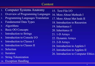 2
Content
1. Computer Systems Anatomy
2. Overview of Programming Languages
3. Programming Languages Translation
4. Fundamental Data Types
5. Algorithms
6. Basic OO Concepts
7. Introduction to Strings
8. Introduction to Console I/O
9. Introduction to Classes I
10. Introduction to Classes II
11. Selection
12. Iteration
13. String Tokenization
14. Exception Handling
15. Text File I/O
16. More About Methods I
17. More About Met hods II
18. Introduction to Recursion
19. Inheritance I
20. Inheritance II
21. 1-D Arrays
22. Dynamic Arrays
23. 2-D Arrays
24. Introduction to Applets I
25. Introduction to Applets II
26. Introduction to Computer Ethics
 