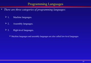 20
Programming Languages
 There are three categories of programming languages:
 1. Machine languages.
 2. Assembly languages.
 3. High-level languages.
 Machine languages and assembly languages are also called low-level languages
 