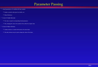202
Parameter Passing
 Actual parameters of a method call may contain:
 Simple or primitive data types (int, double, etc.)
 Object References.
 In case of simple data type:
 The value is copied in corresponding formal parameters.
 Thus, changing the value in the method will not affect the original value.
 In case of object reference:
 Another reference is created which points to the same object.
 This other reference may be used to change the values of the object.
 