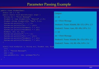 203
Parameter Passing Example
public class StudentTest{
static int i = 10;
public static void main(String[] args) {
String str = "First Message";
Student s1 =new Student(123, "Khalid" ,1.3);
Student s2=new Student(456, "Amr", 3.1);
System.out.println("i = " + i);
System.out.println("str = " + str);
System.out.println("Student1: " + s1);
System.out.println("Student2: " + s2);
mixUp(i, str, s1, s2);
System.out.println("i = " + i);
System.out.println("str = " + str);
System.out.println("Student1: " + s1);
System.out.println("Student2: " + s2);
}
static void mixUp(int i, String str, Student one, Student two){
i++;
str = "Second Message";
one = two;
one.setGPA(3.4); one. setName("Ali");
}
}
Output:
i = 10
str = First Message
Student1: Name: Khalid, ID: 123, GPA: 1.3
Student2: Name: Amr, ID: 456, GPA: 3.1
i = 10
str = First Message
Student1: Name: Khalid, ID: 123, GPA: 1.3
Student2: Name: Ali, ID: 456, GPA: 3.4
 