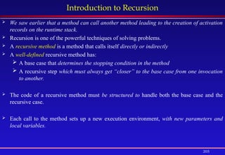 205
Introduction to Recursion
 We saw earlier that a method can call another method leading to the creation of activation
records on the runtime stack.
 Recursion is one of the powerful techniques of solving problems.
 A recursive method is a method that calls itself directly or indirectly
 A well-defined recursive method has:
 A base case that determines the stopping condition in the method
 A recursive step which must always get “closer” to the base case from one invocation
to another.
 The code of a recursive method must be structured to handle both the base case and the
recursive case.
 Each call to the method sets up a new execution environment, with new parameters and
local variables.
 