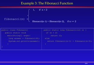 209
Example 3: The Fibonacci Function
fibonacci(n) =
fibonacci(n-1) + fibonacci(n-2), if n >= 2
1, if n < 2
public class Fibonacci{
public static void
main(String[] args){
long answer = fibonacci(4);
System.out.println(answer);
}
}
public static long fibonacci(int n) {
if (n < 2)
return 1L;
else
return fibonacci(n-1) + fibonacci(n-2);
}
 