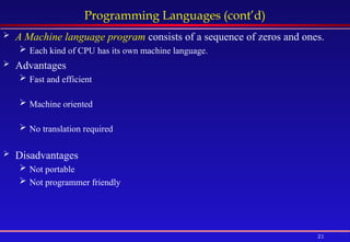 21
Programming Languages (cont’d)
 A Machine language program consists of a sequence of zeros and ones.
 Each kind of CPU has its own machine language.
 Advantages
 Fast and efficient
 Machine oriented
 No translation required
 Disadvantages
 Not portable
 Not programmer friendly
 