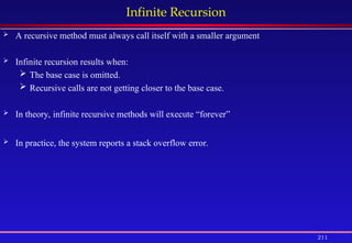 211
Infinite Recursion
 A recursive method must always call itself with a smaller argument
 Infinite recursion results when:
 The base case is omitted.
 Recursive calls are not getting closer to the base case.
 In theory, infinite recursive methods will execute “forever”
 In practice, the system reports a stack overflow error.
 