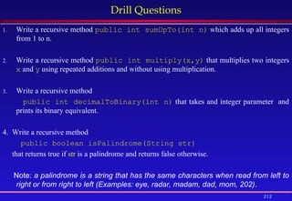 212
Drill Questions
1. Write a recursive method public int sumUpTo(int n) which adds up all integers
from 1 to n.
2. Write a recursive method public int multiply(x,y) that multiplies two integers
x and y using repeated additions and without using multiplication.
3. Write a recursive method
public int decimalToBinary(int n) that takes and integer parameter and
prints its binary equivalent.
4. Write a recursive method
public boolean isPalindrome(String str)
that returns true if str is a palindrome and returns false otherwise.
Note: a palindrome is a string that has the same characters when read from left to
right or from right to left (Examples: eye, radar, madam, dad, mom, 202).
 