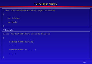 218
Subclass Syntax
class SubclassName extends SuperclassName
{
variables
methods
}
 Example:
class GraduateStudent extends Student
{
String thesisTitle;
. . .
defendThesis(){. . .}
. . .
}
 