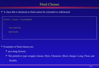 219
Final Classes
final class className
{
variables
methods
}
 A class that is declared as final cannot be extended or subclassed.
 Examples of final classes are:
 java.lang.System.
 The primitive type wrapper classes: Byte, Character, Short, Integer, Long, Float, and
Double.
 
