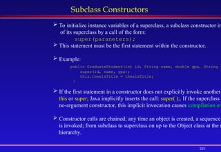 221
Subclass Constructors
 To initialize instance variables of a superclass, a subclass constructor in
of its superclass by a call of the form:
super(paraneters);
 This statement must be the first statement within the constructor.
 Example:
public GraduateStudent(int id, String name, double gpa, String t
super(id, name, gpa);
this.thesisTitle = thesisTitle;
}
 If the first statement in a constructor does not explicitly invoke another
this or super; Java implicitly inserts the call: super( );. If the superclass
no-argument constructor, this implicit invocation causes compilation er
 Constructor calls are chained; any time an object is created, a sequence
is invoked; from subclass to superclass on up to the Object class at the r
hierarchy.
 