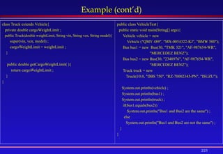 223
Example (cont’d)
class Truck extends Vehicle{
private double cargoWeightLimit ;
public Truck(double weightLimit, String vin, String vcn, String model){
super(vin, vcn, model) ;
cargoWeightLimit = weightLimit ;
}
public double getCargoWeightLimit( ){
return cargoWeightLimit ;
}
}
public class VehicleTest{
public static void main(String[] args){
Vehicle vehicle = new
Vehicle ("QMY 489", "MX-0054322-KJ", "BMW 500");
Bus bus1 = new Bus(30, "TMK 321", "AF-987654-WR",
"MERCEDEZ BENZ");
Bus bus2 = new Bus(30, "2348976", "AF-987654-WR",
"MERCEDEZ BENZ");
Truck truck = new
Truck(10.0, "DBS 750", "RZ-70002345-PN", "ISUZU");
System.out.println(vehicle) ;
System.out.println(bus1) ;
System.out.println(truck) ;
if(bus1.equals(bus2))
System.out.println("Bus1 and Bus2 are the same") ;
else
System.out.println("Bus1 and Bus2 are not the same") ;
}
}
 