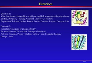 224
Exercises
Question 1:
What inheritance relationships would you establish among the following classes:
Student, Professor, Teaching Assistant, Employee, Secretary,
DepartmentChairman, Janitor, Person, Course, Seminar, Lecture, ComputerLab
Question 2:
In the following pairs of classes, identify
the superclass and the subclass: Manager -Employee,
Polygon -Triangle, Person - Student, Vehicle - Car, Computer-Laptop,
Orange - Fruit.
 