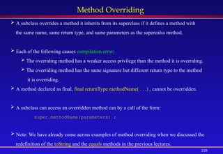 228
Method Overriding
 A subclass overrides a method it inherits from its superclass if it defines a method with
the same name, same return type, and same parameters as the supercalss method.
 Each of the following causes compilation error:
 The overriding method has a weaker access privilege than the method it is overriding.
 The overriding method has the same signature but different return type to the method
it is overriding.
 A method declared as final, final returnType methodName( . . .) , cannot be overridden.
 A subclass can access an overridden method can by a call of the form:
super.methodName(parameters) ;
 Note: We have already come across examples of method overriding when we discussed the
redefinition of the toString and the equals methods in the previous lectures.
 