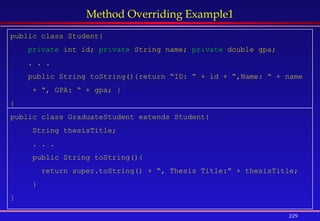 229
Method Overriding Example1
public class Student{
private int id; private String name; private double gpa;
. . .
public String toString(){return “ID: “ + id + “,Name: “ + name
+ “, GPA: “ + gpa; }
}
public class GraduateStudent extends Student{
String thesisTitle;
. . .
public String toString(){
return super.toString() + “, Thesis Title:” + thesisTitle;
}
}
 