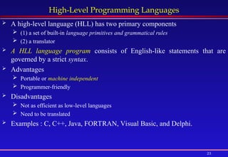 23
High-Level Programming Languages
 A high-level language (HLL) has two primary components
 (1) a set of built-in language primitives and grammatical rules
 (2) a translator
 A HLL language program consists of English-like statements that are
governed by a strict syntax.
 Advantages
 Portable or machine independent
 Programmer-friendly
 Disadvantages
 Not as efficient as low-level languages
 Need to be translated
 Examples : C, C++, Java, FORTRAN, Visual Basic, and Delphi.
 