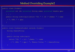 230
Method Overriding Example2
public class Student{
protected int id; protected String name; protected double gpa;
. . .
public String toString(){return “ID: “ + id + “,Name: “ + name
+ “, GPA: “ + gpa;
}
}
public class GraduateStudent extends Student{
String thesisTitle;
. . .
public String toString(){
return “ID: “ + id + “,Name: “ + name
+ “, GPA: “ + gpa + “, Thesis Title: “ + thesisTitle;
}
}
 