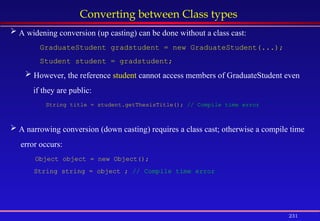 231
Converting between Class types
 A widening conversion (up casting) can be done without a class cast:
GraduateStudent gradstudent = new GraduateStudent(...);
Student student = gradstudent;
 However, the reference student cannot access members of GraduateStudent even
if they are public:
String title = student.getThesisTitle(); // Compile time error
 A narrowing conversion (down casting) requires a class cast; otherwise a compile time
error occurs:
Object object = new Object();
String string = object ; // Compile time error
 