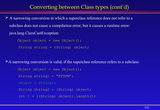 232
Converting between Class types (cont’d)
 A narrowing conversion in which a superclass reference does not refer to a
subclass does not cause a compilation error; but it causes a runtime error:
java.lang.ClassCastException:
Object object = new Object();
String string = (String) object;
A narrowing conversion is valid, if the superclass reference refers to a subclass:
Object object = new Object();
String string1 = “KFUPM”;
object = string1;
String string2 = (String) object;
int j = ((String) object).length();
 