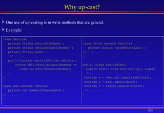 233
Why up-cast?
class Vehicle{
private String vehicleIdNumber ;
private String vehicleChassisNumber ;
private String model ;
// . . .
public boolean equals(Vehicle vehicle){
return this.vehicleChassisNumber ==
vehicle.vehicleChassisNumber;
}
}
class Bus extends Vehicle{
private int numberOfPassengers ;
// . . .
}
class Truck extends Vehicle{
private double cargoWeightLimit ;
// . . .
}
public class VehicleTest{
public static void main(String[] args){
// . . .
boolean x = vehicle1.equals(vehicle2);
boolean y = bus1.equals(bus2);
boolean z = truck1.equals(truck2);
// . . .
}
 One use of up-casting is to write methods that are general.
 Example:
 