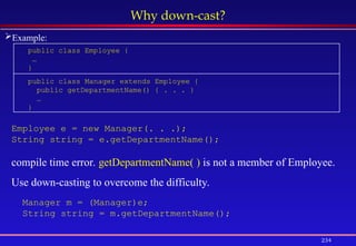 234
Why down-cast?
public class Employee {
…
}
public class Manager extends Employee {
public getDepartmentName() { . . . }
…
}
Employee e = new Manager(. . .);
String string = e.getDepartmentName();
compile time error. getDepartmentName( ) is not a member of Employee.
Use down-casting to overcome the difficulty.
Manager m = (Manager)e;
String string = m.getDepartmentName();
Example:
 