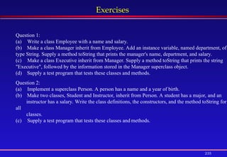 235
Exercises
Question 1:
(a) Write a class Employee with a name and salary.
(b) Make a class Manager inherit from Employee. Add an instance variable, named department, of
type String. Supply a method toString that prints the manager's name, department, and salary.
(c) Make a class Executive inherit from Manager. Supply a method toString that prints the string
"Executive", followed by the information stored in the Manager superclass object.
(d) Supply a test program that tests these classes and methods.
Question 2:
(a) Implement a superclass Person. A person has a name and a year of birth.
(b) Make two classes, Student and Instructor, inherit from Person. A student has a major, and an
instructor has a salary. Write the class definitions, the constructors, and the method toString for
all
classes.
(c) Supply a test program that tests these classes and methods.
 