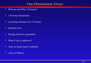 236
One-Dimensional Arrays
 What are and Why 1-D arrays?
 1-D Array Declaration
 Accessing elements of a 1-D Array
 Initializer List
 Passing Array as a parameter
 What if size is unknown?
 Array as return type to methods
 Array of Objects
 