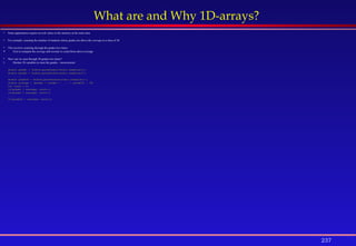 237
What are and Why 1D-arrays?
 Some applications require several values in the memory at the same time.
 For example: counting the number of students whose grades are above the average in a class of 30
 This involves scanning through the grades two times:
 First to compute the average and second, to count those above average
 How can we scan through 30 grades two times?
1. Declare 30 variables to store the grades – inconvenient
double grade1 = Double.parseDouble(stdin.readLine());
double grade2 = Double.parseDouble(stdin.readLine());
. . .
double grade30 = Double.parseDouble(stdin.readLine());
double average = (grade1 + grade2 + . . . + grade30) / 30;
int count = 0;
if(grade1 > average) count++;
if(grade2 > average) count++;
. . .
if(grade30 > average) count++;
 