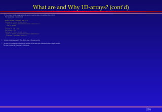 238
What are and Why 1D-arrays? (cont’d)
2. Use a loop to find the average and ask the user to re-type the values or re-read them from a file for
the second scan --inconvenient
double grade, average, sum = 0;
for(int i = 1; i <= 30; i++){
grade = Double.parseDouble(stdin.readLine());
sum += grade;
}
average = sum / 30;
int count = 0;
for(int i = 1; i <= 30; i++){
grade = Double.parseDouble(stdin.readLine());
if(grade > average) count++;
}
 Is there a better approach? - Yes, this is what 1-D arrays are for.
 An array is a contiguous collection of variables of the same type, referenced using a single variable.
The type is called the "base type" of the array.
 
