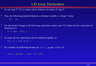 239
1-D Array Declaration
 For any type T, T[ ] is a class, whose instances are arrays of type T.
 Thus, the following statement declares a reference variable, b, of type T array:
T[] b;
 For any positive integer n, the following expression creates a new T[ ] object of size n and stores its
reference in b:
b = new T[n] ;
 As usual, the two expressions can be combined together as:
T[] b = new T[n] ;
 For example, the following declares an int[] , grades, of size 10:
int[] grades = new int[10];
 