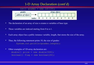 240
1-D Array Declaration (cont’d)
int[] grades = new int[10];
 The declaration of an array of size n creates n variables of base type.
 These variables are indexed starting from 0 to n-1.
 Each array object has a public instance variable, length, that stores the size of the array.
 Thus, the following statement prints 10, the size of grades:
System.out.println(grades.length);
 Other examples of 1D-array declaration are:
double[] price = new double[500];
boolean[] flag = new boolean[20];
 