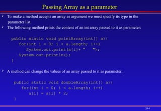 244
Passing Array as a parameter
 To make a method accepts an array as argument we must specify its type in the
parameter list.
 The following method prints the content of an int array passed to it as parameter:
public static void printArray(int[] a){
for(int i = 0; i < a.length; i++)
System.out.print(a[i]+ “ ");
System.out.println();
}
 A method can change the values of an array passed to it as parameter:
public static void doubleArray(int[] a){
for(int i = 0; i < a.length; i++)
a[i] = a[i] * 2;
}
 