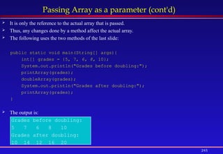 245
Passing Array as a parameter (cont'd)
 It is only the reference to the actual array that is passed.
 Thus, any changes done by a method affect the actual array.
 The following uses the two methods of the last slide:
public static void main(String[] args){
int[] grades = {5, 7, 6, 8, 10};
System.out.println("Grades before doubling:");
printArray(grades);
doubleArray(grades);
System.out.println("Grades after doubling:");
printArray(grades);
}
 The output is:
Grades before doubling:
5 7 6 8 10
Grades after doubling:
10 14 12 16 20
 
