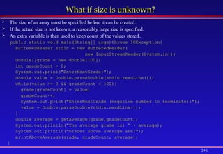 246
What if size is unknown?
 The size of an array must be specified before it can be created..
 If the actual size is not known, a reasonably large size is specified.
 An extra variable is then used to keep count of the values stored..
public static void main(String[] args)throws IOException{
BufferedReader stdin = new BufferedReader(
new InputStreamReader(System.in));
double[]grade = new double[100];
int gradeCount = 0;
System.out.print("EnterNextGrade:");
double value = Double.parseDouble(stdin.readLine());
while(value >= 0 && gradeCount < 100){
grade[gradeCount] = value;
gradeCount++;
System.out.print("EnterNextGrade (negative number to terminate):");
value = Double.parseDouble(stdin.readLine());
}
double average = getAverage(grade,gradeCount);
System.out.println("The average grade is: “ + average);
System.out.println("Grades above average are:");
printAboveAverage(grade, gradeCount, average);
}
 
