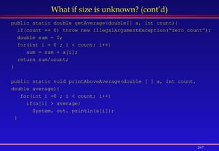 247
What if size is unknown? (cont’d)
public static double getAverage(double[] a, int count){
if(count == 0) throw new IllegalArgumentException(“zero count”);
double sum = 0;
for(int i = 0 ; i < count; i++)
sum = sum + a[i];
return sum/count;
}
public static void printAboveAverage(double [ ] a, int count,
double average){
for(int i =0 ; i < count; i++)
if(a[i] > average)
System. out. println(a[i]);
}
 