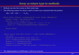 248
Array as return type to methods
 Methods can also have arrays as their return type.
 The following creates two arrays a and b of same size n and print their dot product:
a0b0 + a1b1 + a2b2 + . . . + an-1bn-1
public static double[] createArray(int size) throws IOException{
double[] array = new double[size];
for(int i = 0; i <size; i++){
System.out.print("Enter element #“ + (i+1) + ": ");
array [i] = Double.parseDouble(stdin.readLine());
}
return array;
}
public static void main( String [ ] args) throws IOException {
int size;
System.out.print("Enter array size: ");
size = Integer.parselnt(stdin.readLine());
double[] a = createArray(size);
double[] b = createArray(size);
System.out.println ( "The dot product = "+dotProduct(a, b));
}
 The implementation of dotProduct is left as an exercise.
 