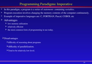 25
Programming Paradigms: Imperative
 In this paradigm, a program is a series of statements containing variables.
 Program execution involves changing the memory contents of the computer continuously.
 Example of imperative languages are: C, FORTRAN, Pascal, COBOL etc
 Advantages
 low memory utilization
 relatively efficient
 the most common form of programming in use today.
Disadvantages
difficulty of reasoning about programs
difficulty of parallelization.
Tend to be relatively low level.
 