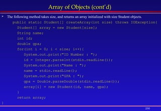 250
Array of Objects (cont’d)
 The following method takes size, and returns an array initialized with size Student objects.
public static Student[] createArray(int size) throws IOException{
Student[] array = new Student[size];
String name;
int id;
double gpa;
for(int i = 0; i < size; i++){
System.out.print("ID Number : ");
id = Integer.parselnt(stdin.readLine());
System.out.print("Name : ");
name = stdin.readLine();
System.out.print("GPA : ");
gpa = Double.parseDouble(stdin.readLine());
array[i] = new Student(id, name, gpa);
}
return array;
}
 