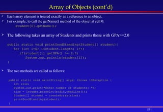 251
Array of Objects (cont’d)
 Each array element is treated exactly as a reference to an object.
 For example, to call the getName() method of the object at cell 0:
student[0].getName();
 The following takes an array of Students and prints those with GPA>=2.0
public static void printGoodStanding(Student[] student){
for (int i=Q; i<student.length; i++)
if(student[i].getGPA() >= 2.0)
System.out.println(student[i]);
}
 The two methods are called as follows:
public static void main(String[] args) throws lOException {
int size;
System.out.print("Enter number of students: ");
size = Integer.parselnt(stdin.readLine());
Student[] student = createArray(size);
printGoodStanding(student);
}
 