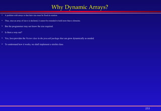 253
Why Dynamic Arrays?
 A problem with arrays is that their size must be fixed at creation.
 Thus, once an array of size n is declared, it cannot be extended to hold more than n elements.
 But the programmer may not know the size required.
 Is there a way out?
 Yes, Java provides the Vector class in the java.util package that can grow dynamically as needed.
 To understand how it works, we shall implement a similar class.
 