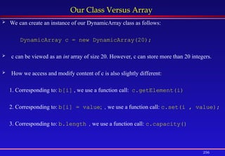 256
Our Class Versus Array
 We can create an instance of our DynamicArray class as follows:
DynamicArray c = new DynamicArray(20);
 c can be viewed as an int array of size 20. However, c can store more than 20 integers.
 How we access and modify content of c is also slightly different:
1. Corresponding to: b[i] , we use a function call: c.getElement(i)
2. Corresponding to: b[i] = value; , we use a function call: c.set(i , value);
3. Corresponding to: b.length , we use a function call: c.capacity()
 