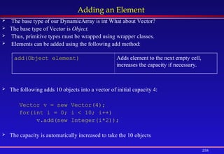 258
Adding an Element
 The base type of our DynamicArray is int What about Vector?
 The base type of Vector is Object.
 Thus, primitive types must be wrapped using wrapper classes.
 Elements can be added using the following add method:
 The following adds 10 objects into a vector of initial capacity 4:
Vector v = new Vector(4);
for(int i = 0; i < 10; i++)
v.add(new Integer(i*2));
 The capacity is automatically increased to take the 10 objects
add(Object element) Adds element to the next empty cell,
increases the capacity if necessary.
 
