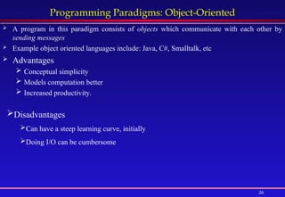 26
Programming Paradigms: Object-Oriented
 A program in this paradigm consists of objects which communicate with each other by
sending messages
 Example object oriented languages include: Java, C#, Smalltalk, etc
 Advantages
 Conceptual simplicity
 Models computation better
 Increased productivity.
Disadvantages
Can have a steep learning curve, initially
Doing I/O can be cumbersome
 